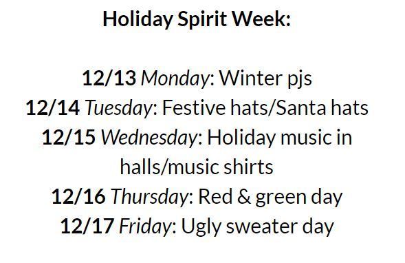 Holiday Spirit Week: 12/13 Monday: Winter pjs, 12/14 Tuesday: Festive hats/Santa hats, 12/15 Wednesday: holiday music in halls/music shirts, 12/16 Thursday: Red & green day, 12/17 Friday: Ugly sweater day